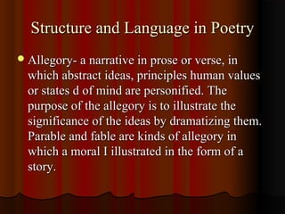 Structure and Language in PoetryStructure and Language in Poetry
Allegory- a narrative in prose or verse, inAllegory- a narrative in prose or verse, in
which abstract ideas, principles human valueswhich abstract ideas, principles human values
or states d of mind are personified. Theor states d of mind are personified. The
purpose of the allegory is to illustrate thepurpose of the allegory is to illustrate the
significance of the ideas by dramatizing them.significance of the ideas by dramatizing them.
Parable and fable are kinds of allegory inParable and fable are kinds of allegory in
which a moral I illustrated in the form of awhich a moral I illustrated in the form of a
story.story.
 