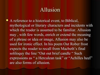 AllusionAllusion
 A reference to a historical event, to Biblical,A reference to a historical event, to Biblical,
mythological or literary characters and incidents withmythological or literary characters and incidents with
which the reader is assumed to be familiar. Allusionwhich the reader is assumed to be familiar. Allusion
may , with few words, enrich or extend the meaningmay , with few words, enrich or extend the meaning
of a phrase or idea or image, Allusion may also beof a phrase or idea or image, Allusion may also be
used for ironic effect. In his poem Out Rober frostused for ironic effect. In his poem Out Rober frost
expects the reader to recall from Macbeth’s finalexpects the reader to recall from Macbeth’s final
soliloquy the line “Out out brief candle “ Suchsoliloquy the line “Out out brief candle “ Such
expressions as “ a Herculean task” or “Achilles heel”expressions as “ a Herculean task” or “Achilles heel”
are also forms of allusion.are also forms of allusion.
 