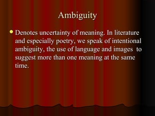AmbiguityAmbiguity
Denotes uncertainty of meaning. In literatureDenotes uncertainty of meaning. In literature
and especially poetry, we speak of intentionaland especially poetry, we speak of intentional
ambiguity, the use of language and images toambiguity, the use of language and images to
suggest more than one meaning at the samesuggest more than one meaning at the same
time.time.
 