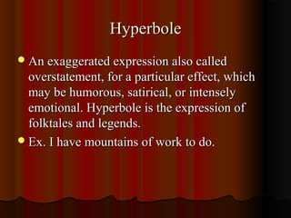 HyperboleHyperbole
An exaggerated expression also calledAn exaggerated expression also called
overstatement, for a particular effect, whichoverstatement, for a particular effect, which
may be humorous, satirical, or intenselymay be humorous, satirical, or intensely
emotional. Hyperbole is the expression ofemotional. Hyperbole is the expression of
folktales and legends.folktales and legends.
Ex. I have mountains of work to do.Ex. I have mountains of work to do.
 