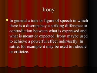 IronyIrony
In general a tone or figure of speech in whichIn general a tone or figure of speech in which
there is a discrepancy a striking difference orthere is a discrepancy a striking difference or
contradiction between what is expressed andcontradiction between what is expressed and
what is meant or expected. Irony maybe usedwhat is meant or expected. Irony maybe used
to achieve a powerful effect indir4ectly. Into achieve a powerful effect indir4ectly. In
satire, for example it may be used to ridiculesatire, for example it may be used to ridicule
or criticize.or criticize.
 