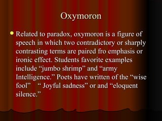 OxymoronOxymoron
Related to paradox, oxymoron is a figure ofRelated to paradox, oxymoron is a figure of
speech in which two contradictory or sharplyspeech in which two contradictory or sharply
contrasting terms are paired fro emphasis orcontrasting terms are paired fro emphasis or
ironic effect. Students favorite examplesironic effect. Students favorite examples
include “jumbo shrimp” and “armyinclude “jumbo shrimp” and “army
Intelligence.” Poets have written of the “wiseIntelligence.” Poets have written of the “wise
fool” “ Joyful sadness” or and “eloquentfool” “ Joyful sadness” or and “eloquent
silence.”silence.”
 