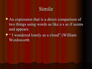 SimileSimile
An expression that is a direct comparison ofAn expression that is a direct comparison of
two things using words as like a s as if seemstwo things using words as like a s as if seems
and appears.and appears.
““ I wandered lonely as a cloud” (WilliamI wandered lonely as a cloud” (William
WordsworthWordsworth
 