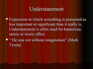 UnderstatementUnderstatement
Expression in which something is presented asExpression in which something is presented as
less important or significant than it really is.less important or significant than it really is.
Understatement is often used for humorous,Understatement is often used for humorous,
satiric or ironic effect.satiric or ironic effect.
““ He was not without imagination” (MarkHe was not without imagination” (Mark
Twain)Twain)
 