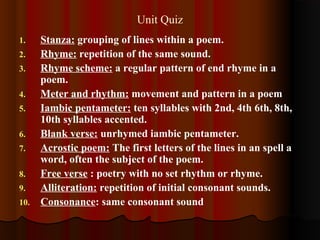 Unit Quiz
1. Stanza: grouping of lines within a poem.
2. Rhyme: repetition of the same sound.
3. Rhyme scheme: a regular pattern of end rhyme in a
poem.
4. Meter and rhythm: movement and pattern in a poem
5. Iambic pentameter: ten syllables with 2nd, 4th 6th, 8th,
10th syllables accented.
6. Blank verse: unrhymed iambic pentameter.
7. Acrostic poem: The first letters of the lines in an spell a
word, often the subject of the poem.
8. Free verse : poetry with no set rhythm or rhyme.
9. Alliteration: repetition of initial consonant sounds.
10. Consonance: same consonant sound
 
