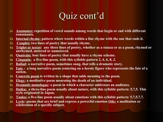 Quiz cont’dQuiz cont’d
11. Assonance: repetition of vowel sounds among words that begin or end with different
consonants.
12. Internal rhyme: pattern where words within a line rhyme with the one that ends it.
13. Couplet: two lines of poetry that usually rhyme.
14. Triplet or tercet: any three lines of poetry, whether as a stanza or as a poem, rhymed or
unrhymed, metered or unmetered.
15. Quatrain: four lines of poetry that usually have a rhyme scheme.
16. Cinquain: a five-line poem, with this syllable pattern 2, 4, 6, 8, 2.
17. Ballad: a narrative poem, sometimes sung, that tells a dramatic story.
18. Epic : a long narrative poem centering on a heroic figure who represents the fate of a
nation.
19. Concrete poem is written in a shape that adds meaning to the poem.
20. Elegy: a meditative poem mourning the death of an individual.
21. Dramatic monologue: a poem in which a character addresses an audience.
22. Haiku: a three-line poem usually about nature, with this syllable pattern: 5,7,5. This
style originated in Japan.
23. Tanka: a five-line poem usually about emotions with this syllable pattern: 5,7,5,7,7.
24. Lyric: poems that are brief and express a powerful emotion Ode: a meditation or
celebration of a specific subject.
 