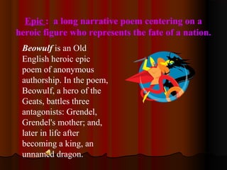 Epic : a long narrative poem centering on a
heroic figure who represents the fate of a nation.
Beowulf is an Old
English heroic epic
poem of anonymous
authorship. In the poem,
Beowulf, a hero of the
Geats, battles three
antagonists: Grendel,
Grendel's mother; and,
later in life after
becoming a king, an
unnamed dragon.
 