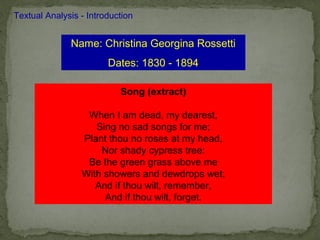 Textual Analysis - Introduction


              Name: Christina Georgina Rossetti
                        Dates: 1830 - 1894

                           Song (extract)

                  When I am dead, my dearest,
                    Sing no sad songs for me;
                 Plant thou no roses at my head,
                     Nor shady cypress tree:
                  Be the green grass above me
                 With showers and dewdrops wet;
                    And if thou wilt, remember,
                      And if thou wilt, forget.
 