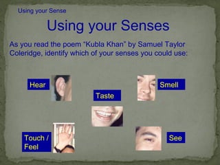 Using your Sense

             Using your Senses
As you read the poem “Kubla Khan” by Samuel Taylor
Coleridge, identify which of your senses you could use:



      Hear                                    Smell
                          Taste




    Touch /                                      See
    Feel
 
