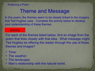 Analysing a Poem

             Theme and Message
In this poem, the themes seem to be closely linked to the imagery
that Ted Hughes uses. Complete the activity below to develop
your understanding of these themes.

     Activity
For each of the themes listed below, find an image from the
poem that links closely with that idea. What message might
Ted Hughes be offering the reader through the use of these
themes and images?
•   Time;
•   The weather;
•   The landscape;
•   Man’s relationship with the natural world.
 