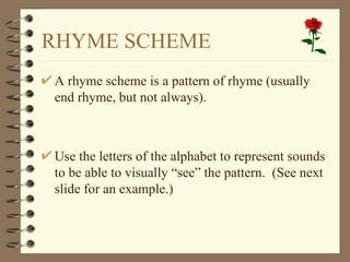 RHYME SCHEME A rhyme scheme is a pattern of rhyme (usually end rhyme, but not always). Use the letters of the alphabet to represent sounds to be able to visually “see” the pattern.  (See next slide for an example.) 