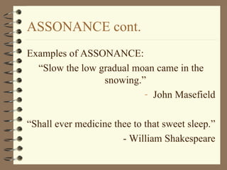 ASSONANCE cont. Examples of ASSONANCE: “ Slow the low gradual moan came in the snowing.” John Masefield “ Shall ever medicine thee to that sweet sleep.” - William Shakespeare 