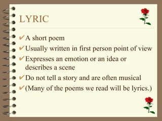 LYRIC A short poem Usually written in first person point of view Expresses an emotion or an idea or describes a scene Do not tell a story and are often musical (Many of the poems we read will be lyrics.) 