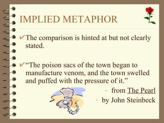 IMPLIED METAPHOR The comparison is hinted at but not clearly stated. “ The poison sacs of the town began to manufacture venom, and the town swelled and puffed with the pressure of it.” from  The Pearl by John Steinbeck 