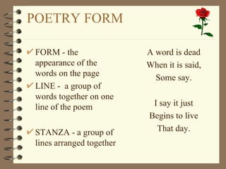 POETRY FORM FORM - the appearance of the words on the page LINE -  a group of words together on one line of the poem STANZA - a group of lines arranged together A word is dead When it is said, Some say. I say it just Begins to live That day. 