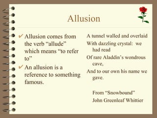 Allusion Allusion comes from the verb “allude” which means “to refer to” An allusion is a reference to something famous. A tunnel walled and overlaid With dazzling crystal:  we had read  Of rare Aladdin’s wondrous cave, And to our own his name we gave. From “Snowbound” John Greenleaf Whittier 