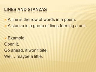 LINES AND STANZAS

 A line is the row of words in a poem.
 A stanza is a group of lines forming a unit.



Example:
Open it.
Go ahead, it won’t bite.
Well…maybe a little.
 