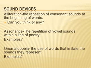 SOUND DEVICES
Alliteration-the repetition of consonant sounds at
the beginning of words.
 Can you think of any?


Assonance-The repetition of vowel sounds
within a line of poetry.
Examples?

Onomatopoeia- the use of words that imitate the
sounds they represent.
Examples?
 
