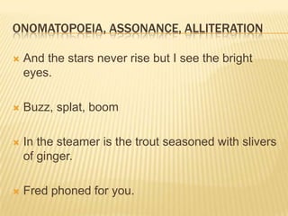 ONOMATOPOEIA, ASSONANCE, ALLITERATION

   And the stars never rise but I see the bright
    eyes.

   Buzz, splat, boom

   In the steamer is the trout seasoned with slivers
    of ginger.

   Fred phoned for you.
 