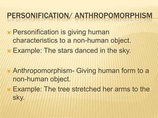 PERSONIFICATION/ ANTHROPOMORPHISM

 Personification is giving human
  characteristics to a non-human object.
 Example: The stars danced in the sky.



 Anthropomorphism- Giving human form to a
  non-human object.
 Example: The tree stretched her arms to the
  sky.
 