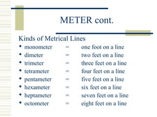 METER cont.
Kinds of Metrical Lines
 monometer = one foot on a line
 dimeter = two feet on a line
 trimeter = three feet on a line
 tetrameter = four feet on a line
 pentameter = five feet on a line
 hexameter = six feet on a line
 heptameter = seven feet on a line
 octometer = eight feet on a line
 
