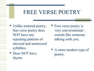 FREE VERSE POETRY
 Unlike metered poetry,
free verse poetry does
NOT have any
repeating patterns of
stressed and unstressed
syllables.
 Does NOT have
rhyme.
 Free verse poetry is
very conversational -
sounds like someone
talking with you.
 A more modern type of
poetry.
 