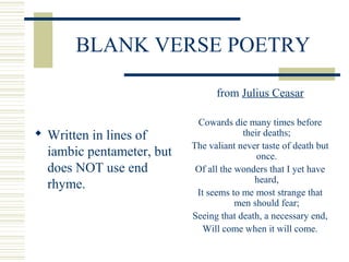BLANK VERSE POETRY
 Written in lines of
iambic pentameter, but
does NOT use end
rhyme.
from Julius Ceasar
Cowards die many times before
their deaths;
The valiant never taste of death but
once.
Of all the wonders that I yet have
heard,
It seems to me most strange that
men should fear;
Seeing that death, a necessary end,
Will come when it will come.
 