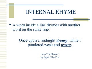 INTERNAL RHYME
 A word inside a line rhymes with another
word on the same line.
Once upon a midnight dreary, while I
pondered weak and weary.
From “The Raven”
by Edgar Allan Poe
 