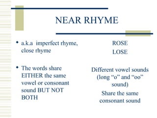 NEAR RHYME
 a.k.a imperfect rhyme,
close rhyme
 The words share
EITHER the same
vowel or consonant
sound BUT NOT
BOTH
ROSE
LOSE
Different vowel sounds
(long “o” and “oo”
sound)
Share the same
consonant sound
 