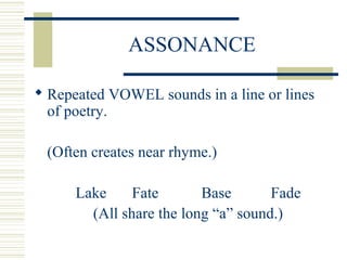 ASSONANCE
 Repeated VOWEL sounds in a line or lines
of poetry.
(Often creates near rhyme.)
Lake Fate Base Fade
(All share the long “a” sound.)
 