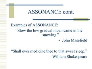 ASSONANCE cont.
Examples of ASSONANCE:
“Slow the low gradual moan came in the
snowing.”
- John Masefield
“Shall ever medicine thee to that sweet sleep.”
- William Shakespeare
 