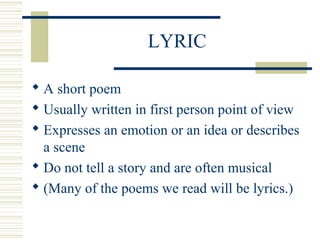 LYRIC
 A short poem
 Usually written in first person point of view
 Expresses an emotion or an idea or describes
a scene
 Do not tell a story and are often musical
 (Many of the poems we read will be lyrics.)
 