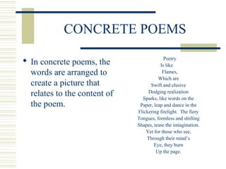 CONCRETE POEMS
 In concrete poems, the
words are arranged to
create a picture that
relates to the content of
the poem.
Poetry
Is like
Flames,
Which are
Swift and elusive
Dodging realization
Sparks, like words on the
Paper, leap and dance in the
Flickering firelight. The fiery
Tongues, formless and shifting
Shapes, tease the imiagination.
Yet for those who see,
Through their mind’s
Eye, they burn
Up the page.
 