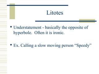 Litotes
 Understatement - basically the opposite of
hyperbole. Often it is ironic.
 Ex. Calling a slow moving person “Speedy”
 