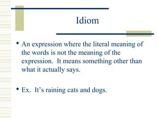Idiom
 An expression where the literal meaning of
the words is not the meaning of the
expression. It means something other than
what it actually says.
 Ex. It’s raining cats and dogs.
 