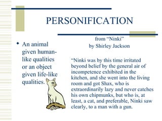 PERSONIFICATION
 An animal
given human-
like qualities
or an object
given life-like
qualities.
from “Ninki”
by Shirley Jackson
“Ninki was by this time irritated
beyond belief by the general air of
incompetence exhibited in the
kitchen, and she went into the living
room and got Shax, who is
extraordinarily lazy and never catches
his own chipmunks, but who is, at
least, a cat, and preferable, Ninki saw
clearly, to a man with a gun.
 