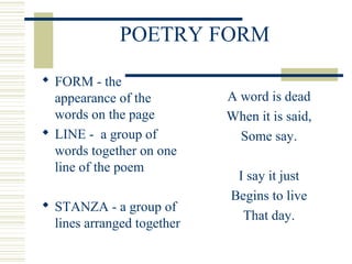POETRY FORM
 FORM - the
appearance of the
words on the page
 LINE - a group of
words together on one
line of the poem
 STANZA - a group of
lines arranged together
A word is dead
When it is said,
Some say.
I say it just
Begins to live
That day.
 