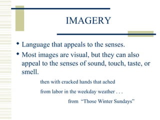 IMAGERY
 Language that appeals to the senses.
 Most images are visual, but they can also
appeal to the senses of sound, touch, taste, or
smell.
then with cracked hands that ached
from labor in the weekday weather . . .
from “Those Winter Sundays”
 