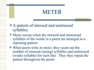METER
A pattern of stressed and unstressed
syllables.
 Meter occurs when the stressed and unstressed
syllables of the words in a poem are arranged in a
repeating pattern.
 When poets write in meter, they count out the
number of stressed (strong) syllables and unstressed
(weak) syllables for each line. They they repeat the
pattern throughout the poem.
 