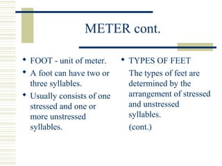 METER cont.
 FOOT - unit of meter.
 A foot can have two or
three syllables.
 Usually consists of one
stressed and one or
more unstressed
syllables.
 TYPES OF FEET
The types of feet are
determined by the
arrangement of stressed
and unstressed
syllables.
(cont.)
 