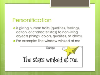 Personification
 isgiving human traits (qualities, feelings,
  action, or characteristics) to non-living
  objects (things, colors, qualities, or ideas).
 For example: The window winked at me
 