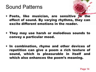 Page 14
Sound Patterns
• Poets, like musician, are sensitive to the
effect of sound. By varying rhythms, they can
excite different emotions in the reader.
• They may use harsh or melodious sounds to
convey a particular mood.
• In combination, rhyme and other devices of
repetition can give a poem a rich texture of
sound, which is pleasurable in itself and
which also enhances the poem’s meaning.
 