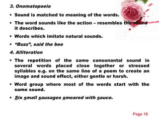 Page 16
3. Onomatopoeia
• Sound is matched to meaning of the words.
• The word sounds like the action – resembles the sound
it describes.
• Words which imitate natural sounds.
• “Buzz”, said the bee
4. Alliteration
• The repetition of the same consonantal sound in
several words placed close together or stressed
syllables e.g. on the same line of a poem to create an
image and sound effect, either gentle or harsh.
• Word group where most of the words start with the
same sound.
• Six small sausages smeared with sauce.
 