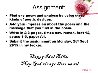 Page 18
Assignment:
• Find one poem and analyse by using three
kinds of poetic devices.
• Add your impression about the poem and the
message that you find in the poem.
• Write in 2-3 pages, times new roman, font 12,
space 1,5, paper A4.
• Submit the assignment on Monday, 28th
Sept
2015 in my locker.
Happy Idul Adha,
May God always bless us all
 