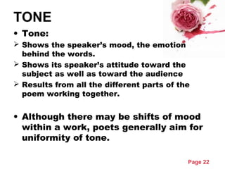 Page 22
TONE
• Tone:
 Shows the speaker’s mood, the emotion
behind the words.
 Shows its speaker’s attitude toward the
subject as well as toward the audience
 Results from all the different parts of the
poem working together.
• Although there may be shifts of mood
within a work, poets generally aim for
uniformity of tone.
 