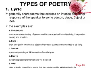 Page 23
TYPES OF POETRY
1. Lyric
 generally short poems that express an intense emotional
response of the speaker to some person, place, object or
idea.
 the examples are:
a. Simple Lyric :
embraces a wide variety of poems and is characterized by subjectivity, imagination,
melody and emotion.
b. Song :
short lyric poem which has a specific melodious quality and is intended to be sung
c. Sonnet :
a poem expressing of 14 lines with a formal rhyme
d. Elegy :
a poem expressing lament or grief for the dead.
e. Ode:
 