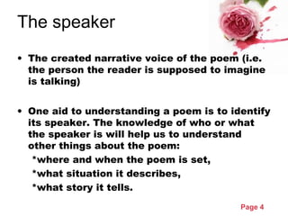 Page 4
The speaker
• The created narrative voice of the poem (i.e.
the person the reader is supposed to imagine
is talking)
• One aid to understanding a poem is to identify
its speaker. The knowledge of who or what
the speaker is will help us to understand
other things about the poem:
*where and when the poem is set,
*what situation it describes,
*what story it tells.
 
