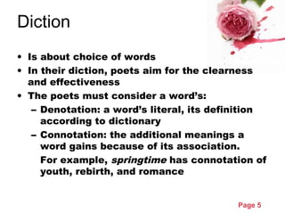 Page 5
Diction
• Is about choice of words
• In their diction, poets aim for the clearness
and effectiveness
• The poets must consider a word’s:
– Denotation: a word’s literal, its definition
according to dictionary
– Connotation: the additional meanings a
word gains because of its association.
For example, springtime has connotation of
youth, rebirth, and romance
 
