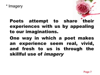 Page 7
* Imagery
Poets attempt to share their
experiences with us by appealing
to our imaginations.
One way in which a poet makes
an experience seem real, vivid,
and fresh to us is through the
skillful use of imagery
 