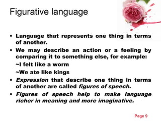 Page 9
Figurative language
• Language that represents one thing in terms
of another.
• We may describe an action or a feeling by
comparing it to something else, for example:
~I felt like a worm
~We ate like kings
• Expression that describe one thing in terms
of another are called figures of speech.
• Figures of speech help to make language
richer in meaning and more imaginative.
 